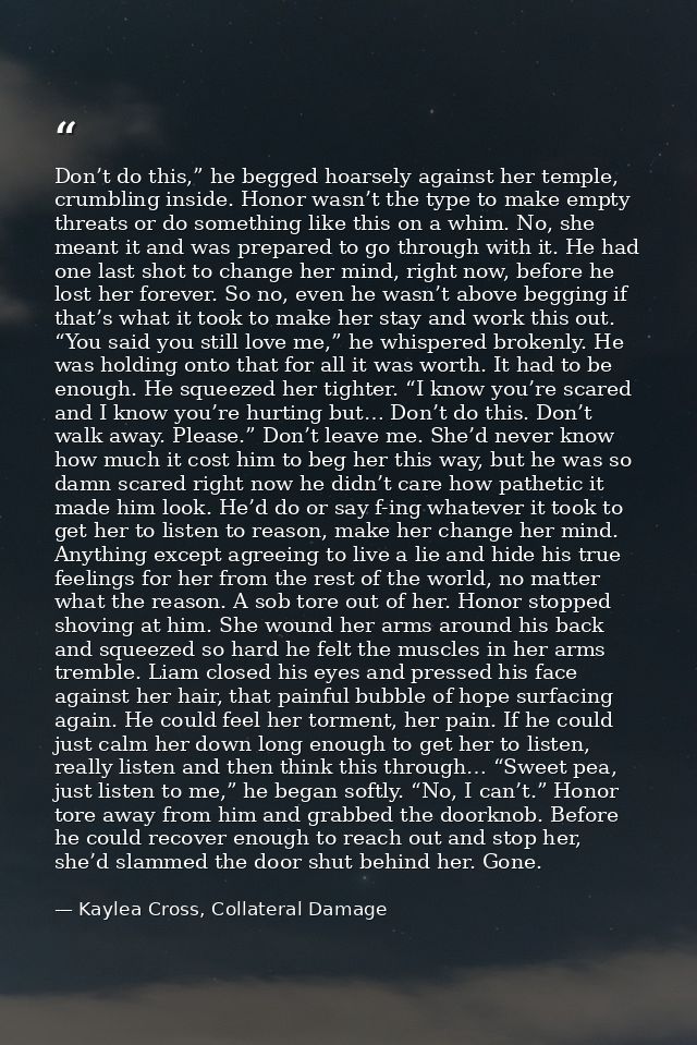 Don’t do this,” he begged hoarsely against her temple, crumbling inside. Honor wasn’t the type to make empty threats or  — Kaylea Cross, Collateral Damage