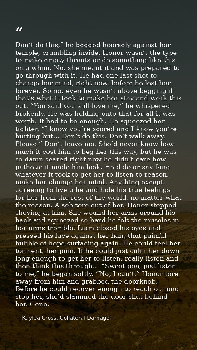 Don’t do this,” he begged hoarsely against her temple, crumbling inside. Honor wasn’t the type to make empty threats or  — Kaylea Cross, Collateral Damage