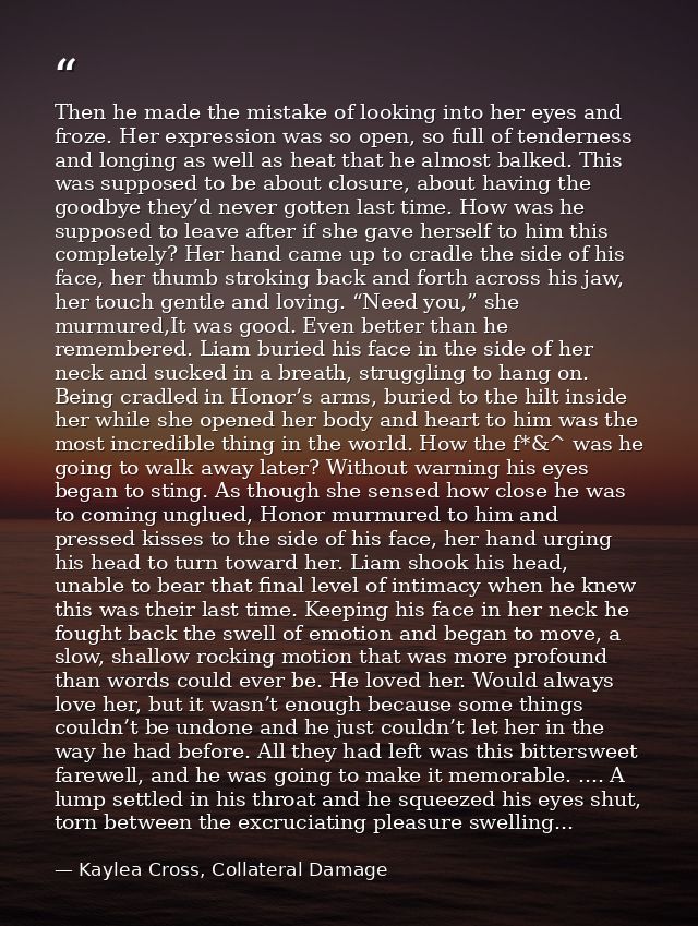 Then he made the mistake of looking into her eyes and froze. Her expression was so open, so full of tenderness and longi — Kaylea Cross, Collateral Damage