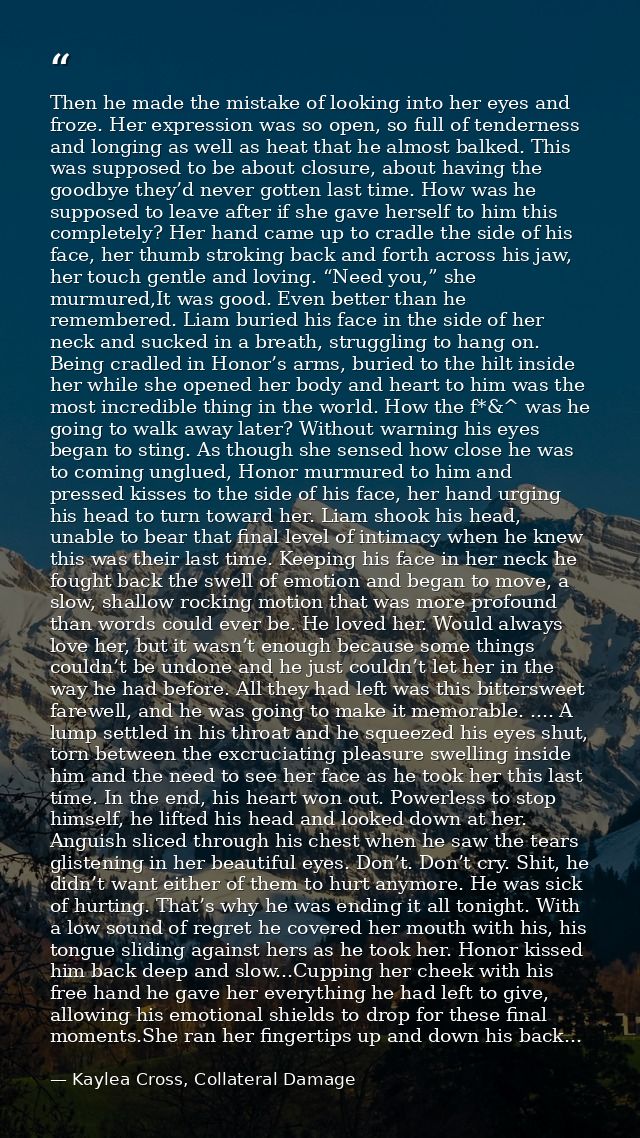 Then he made the mistake of looking into her eyes and froze. Her expression was so open, so full of tenderness and longi — Kaylea Cross, Collateral Damage