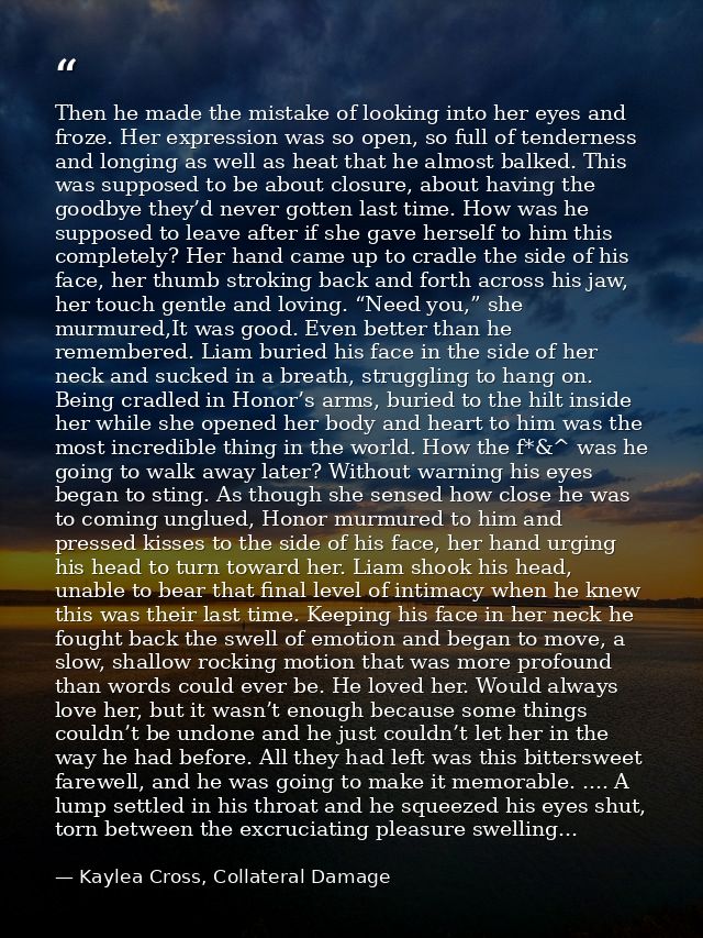 Then he made the mistake of looking into her eyes and froze. Her expression was so open, so full of tenderness and longi — Kaylea Cross, Collateral Damage