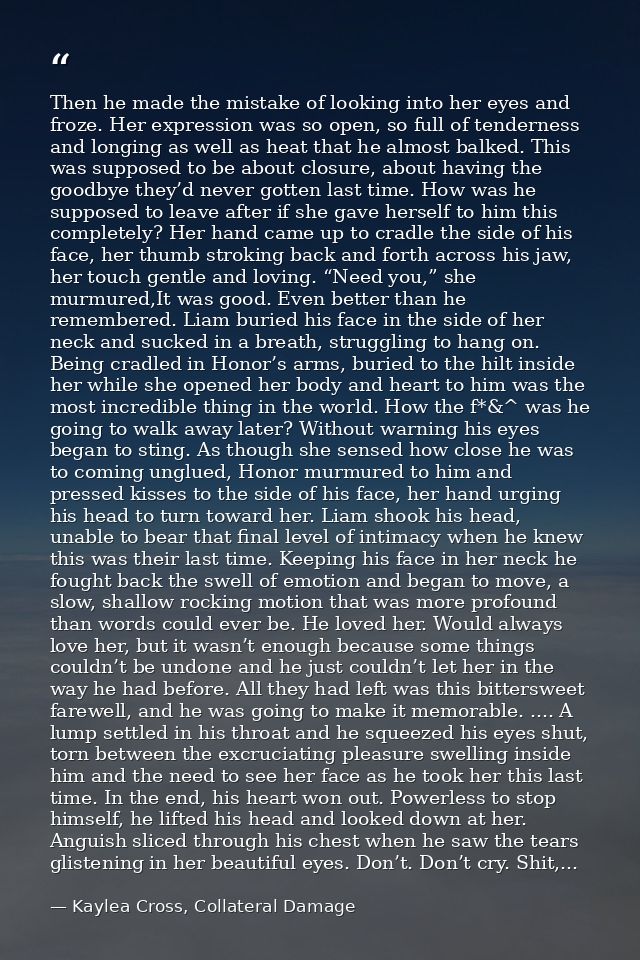 Then he made the mistake of looking into her eyes and froze. Her expression was so open, so full of tenderness and longi — Kaylea Cross, Collateral Damage