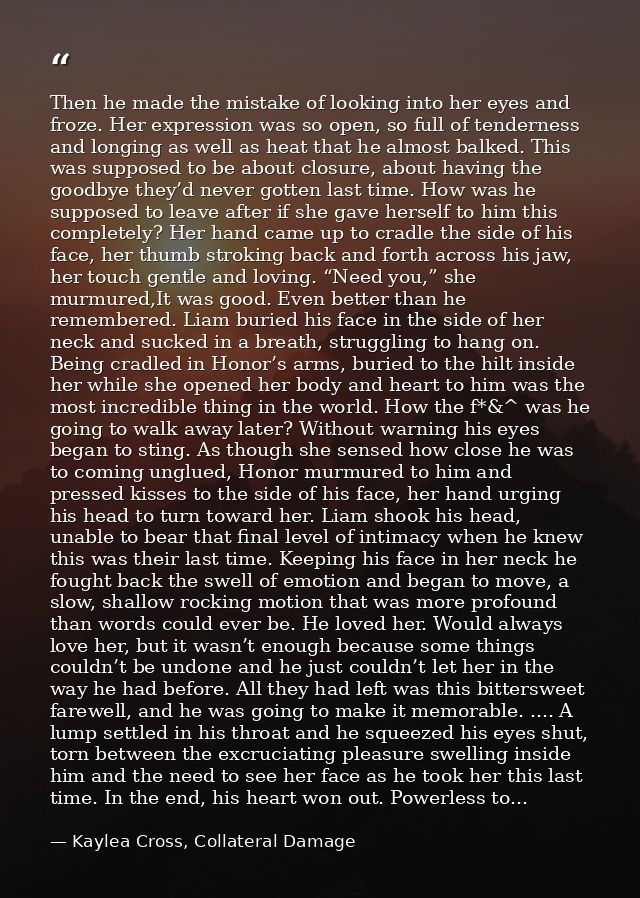 Then he made the mistake of looking into her eyes and froze. Her expression was so open, so full of tenderness and longi — Kaylea Cross, Collateral Damage