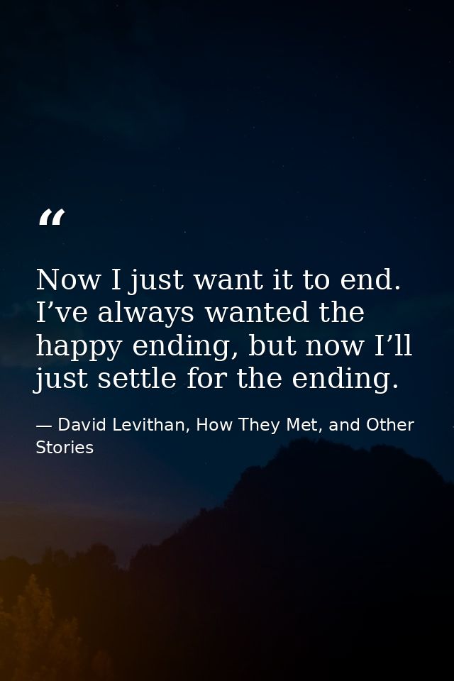 Now I just want it to end. I’ve always wanted the happy ending, but now I’ll just settle for the ending. — David Levithan, How They Met, and Other Stories