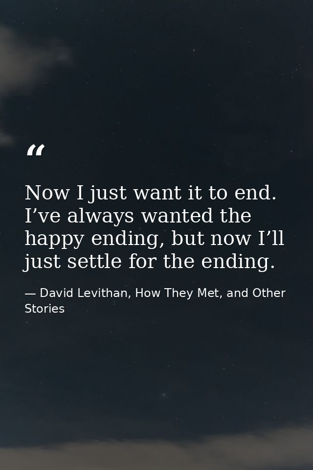 Now I just want it to end. I’ve always wanted the happy ending, but now I’ll just settle for the ending. — David Levithan, How They Met, and Other Stories