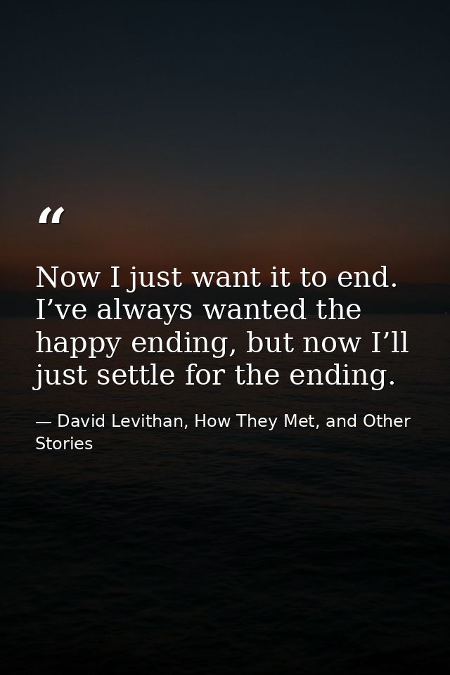 Now I just want it to end. I’ve always wanted the happy ending, but now I’ll just settle for the ending. — David Levithan, How They Met, and Other Stories