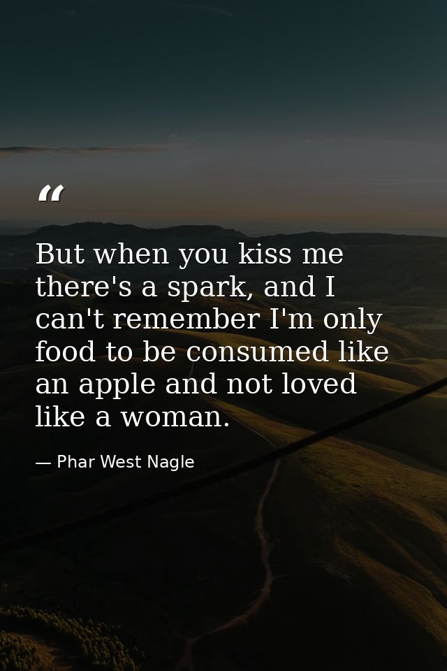 But when you kiss me there's a spark, and I can't remember I'm only food to be consumed like an apple and not loved like — Phar West Nagle
