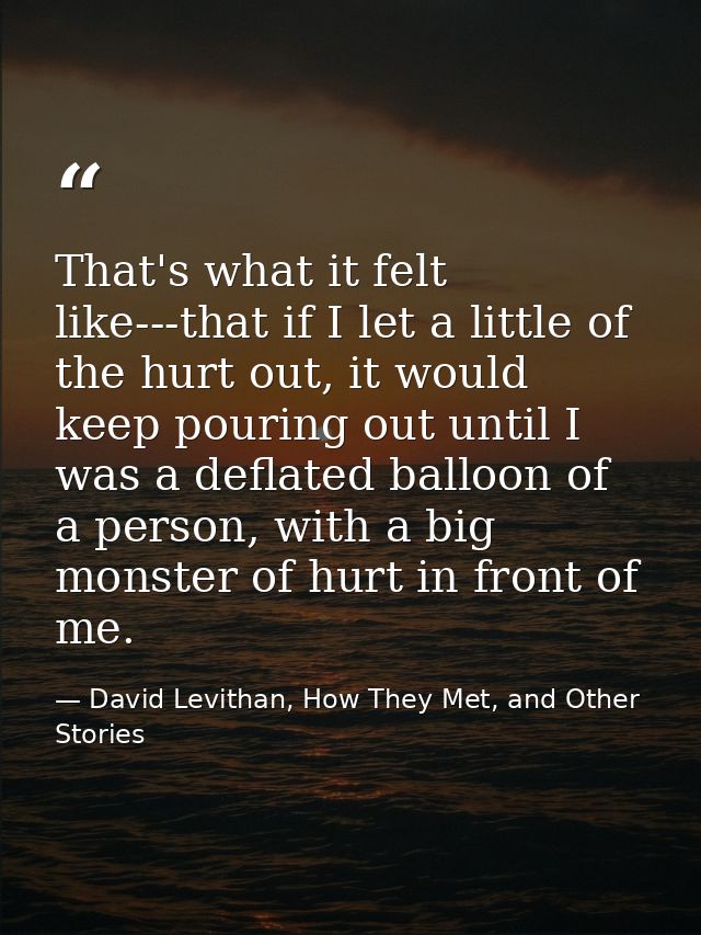 That's what it felt like---that if I let a little of the hurt out, it would keep pouring out until I was a deflated ball — David Levithan, How They Met, and Other Stories