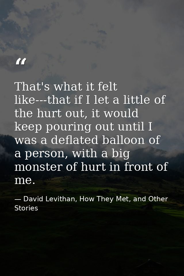 That's what it felt like---that if I let a little of the hurt out, it would keep pouring out until I was a deflated ball — David Levithan, How They Met, and Other Stories