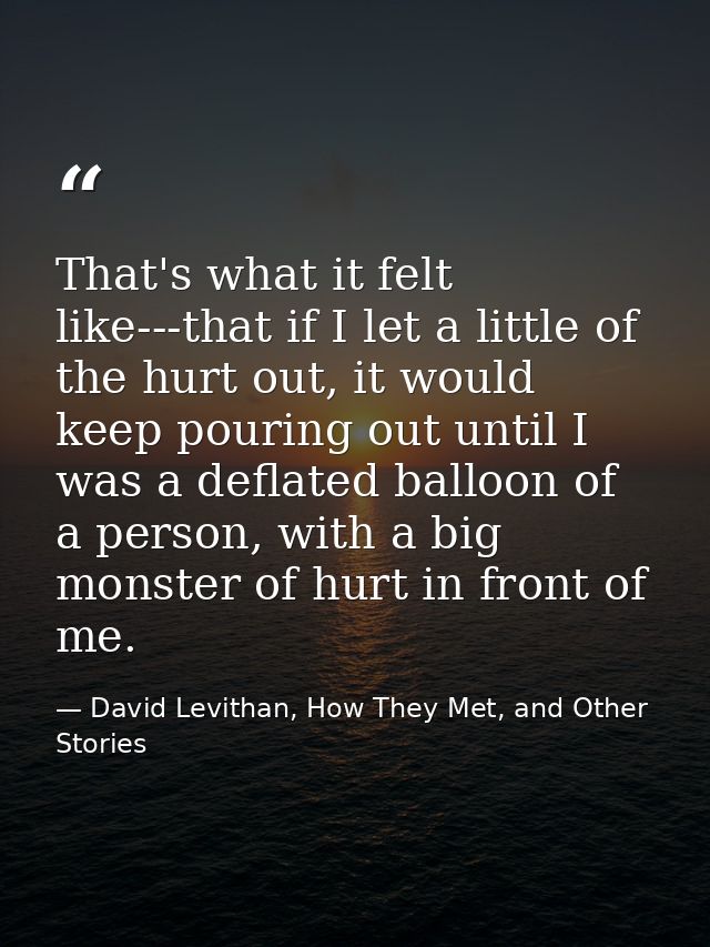 That's what it felt like---that if I let a little of the hurt out, it would keep pouring out until I was a deflated ball — David Levithan, How They Met, and Other Stories
