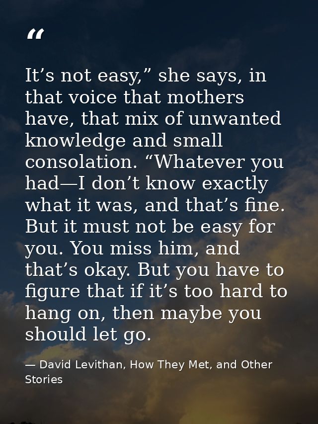It’s not easy,” she says, in that voice that mothers have, that mix of unwanted knowledge and small consolation. “Whatev — David Levithan, How They Met, and Other Stories