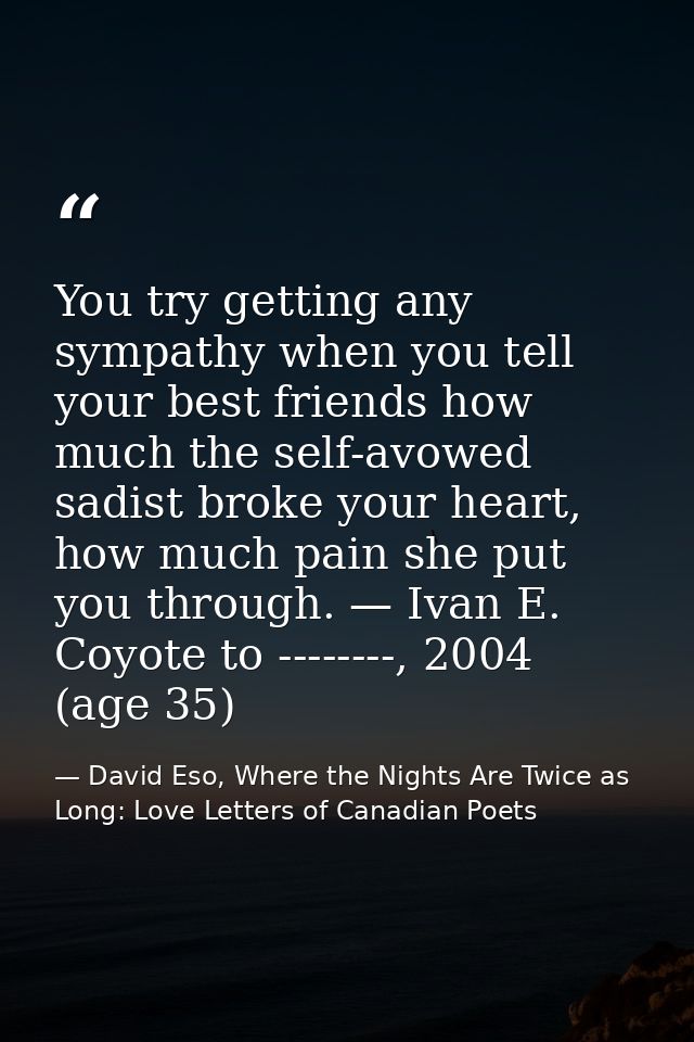 You try getting any sympathy when you tell your best friends how much the self-avowed sadist broke your heart, how much  — David Eso, Where the Nights Are Twice as Long: Love Letters of Canadian Poets