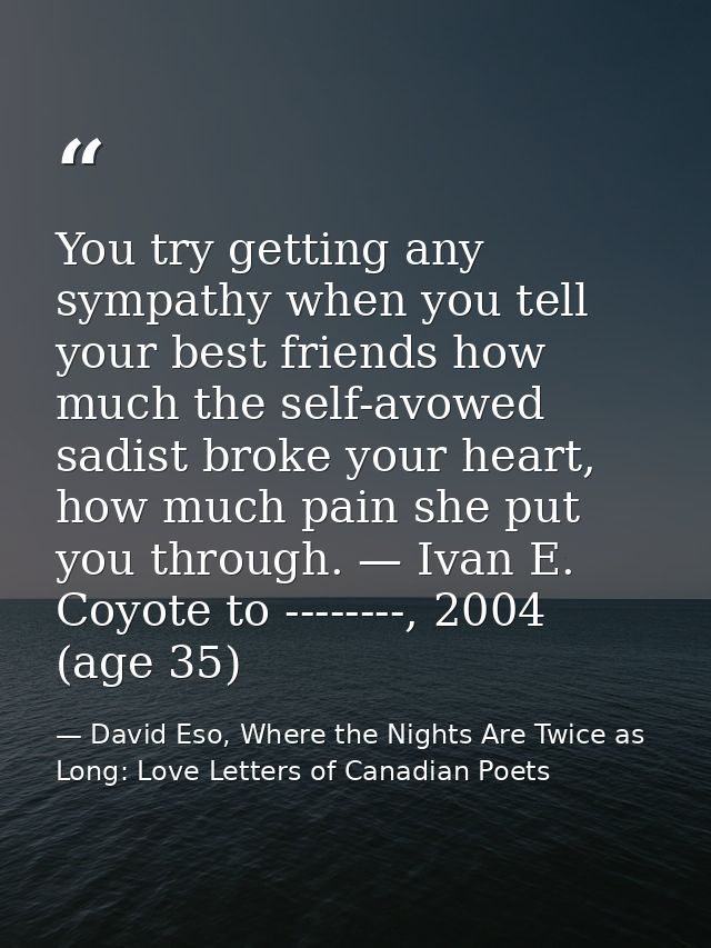 You try getting any sympathy when you tell your best friends how much the self-avowed sadist broke your heart, how much  — David Eso, Where the Nights Are Twice as Long: Love Letters of Canadian Poets