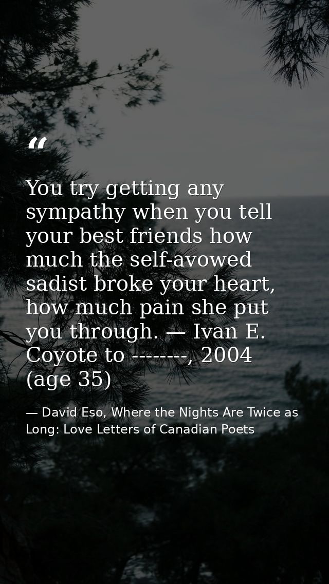 You try getting any sympathy when you tell your best friends how much the self-avowed sadist broke your heart, how much  — David Eso, Where the Nights Are Twice as Long: Love Letters of Canadian Poets
