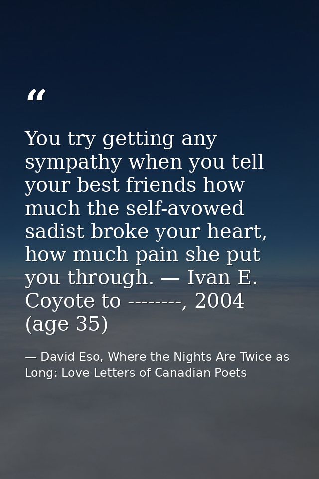 You try getting any sympathy when you tell your best friends how much the self-avowed sadist broke your heart, how much  — David Eso, Where the Nights Are Twice as Long: Love Letters of Canadian Poets