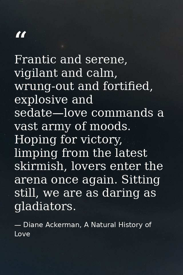 Frantic and serene, vigilant and calm, wrung-out and fortified, explosive and sedate—love commands a vast army of moods. — Diane Ackerman, A Natural History of Love