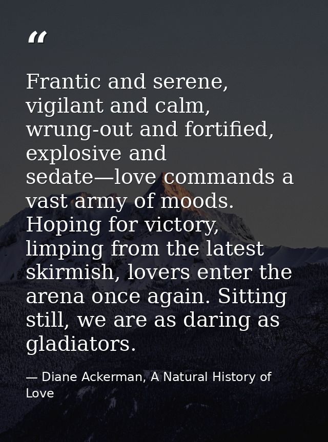 Frantic and serene, vigilant and calm, wrung-out and fortified, explosive and sedate—love commands a vast army of moods. — Diane Ackerman, A Natural History of Love