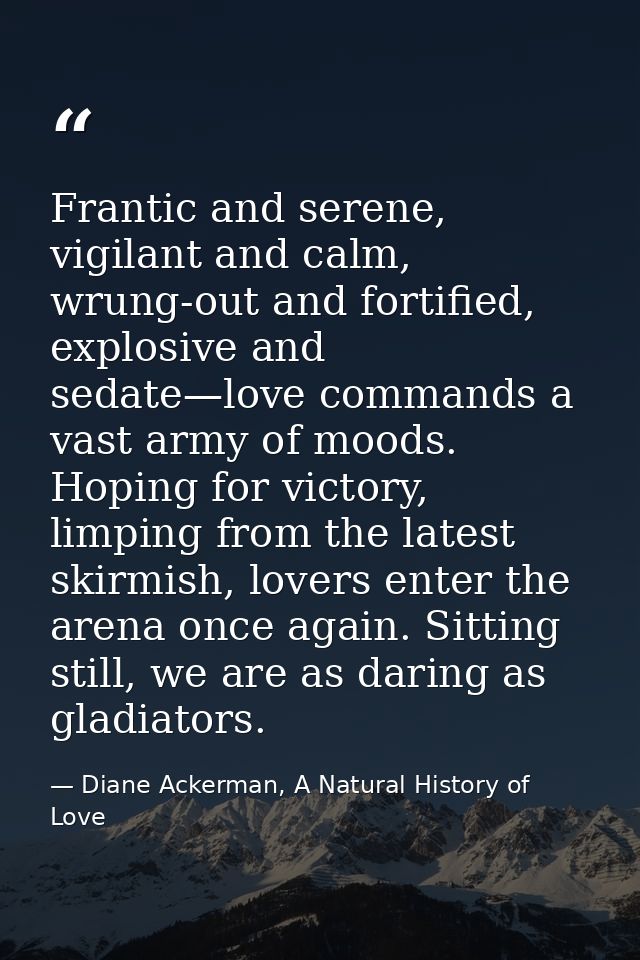 Frantic and serene, vigilant and calm, wrung-out and fortified, explosive and sedate—love commands a vast army of moods. — Diane Ackerman, A Natural History of Love