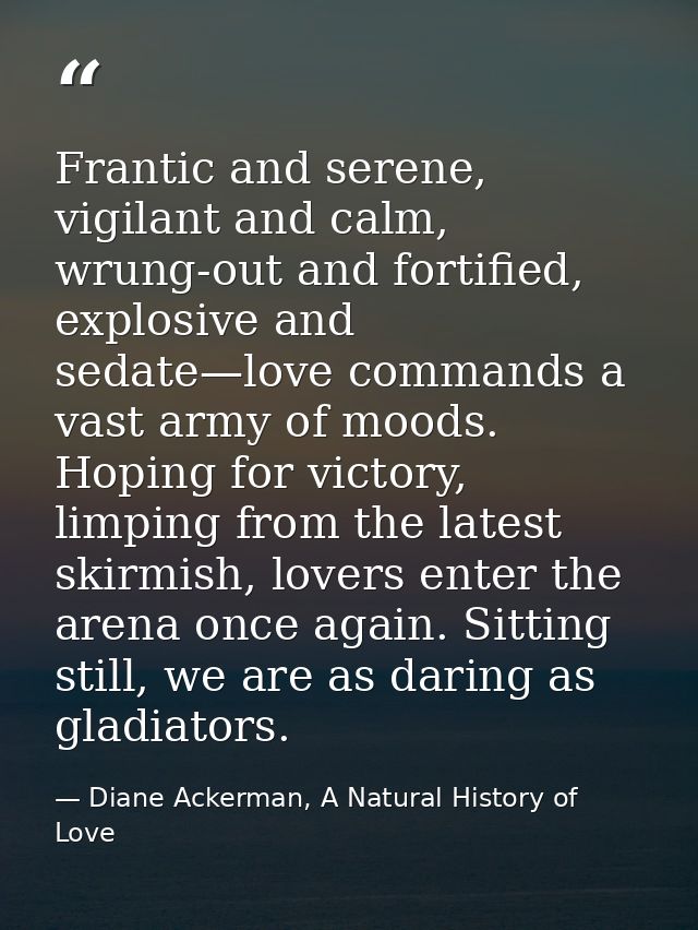 Frantic and serene, vigilant and calm, wrung-out and fortified, explosive and sedate—love commands a vast army of moods. — Diane Ackerman, A Natural History of Love