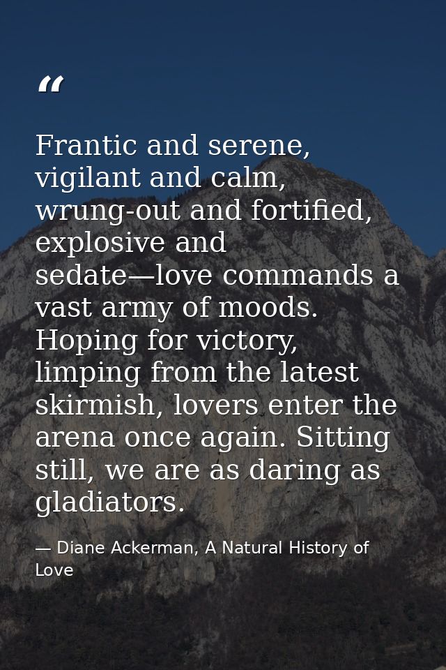 Frantic and serene, vigilant and calm, wrung-out and fortified, explosive and sedate—love commands a vast army of moods. — Diane Ackerman, A Natural History of Love