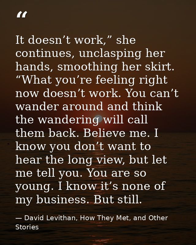 It doesn’t work,” she continues, unclasping her hands, smoothing her skirt. “What you’re feeling right now doesn’t work. — David Levithan, How They Met, and Other Stories