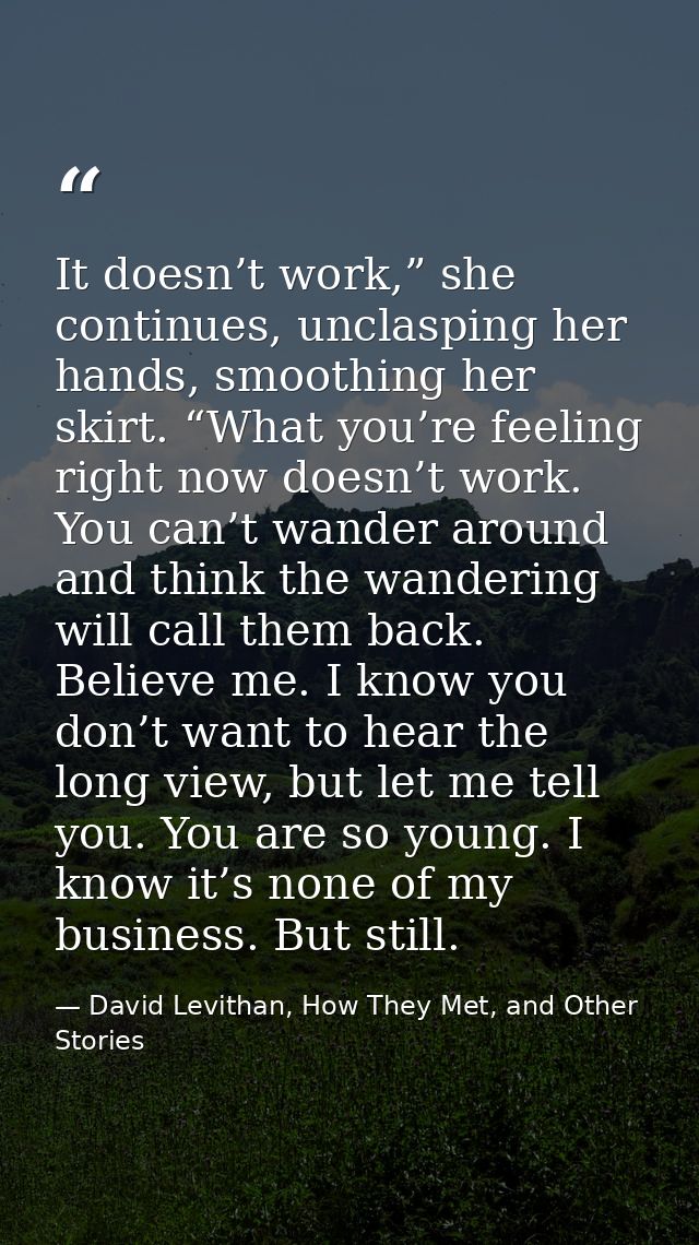 It doesn’t work,” she continues, unclasping her hands, smoothing her skirt. “What you’re feeling right now doesn’t work. — David Levithan, How They Met, and Other Stories
