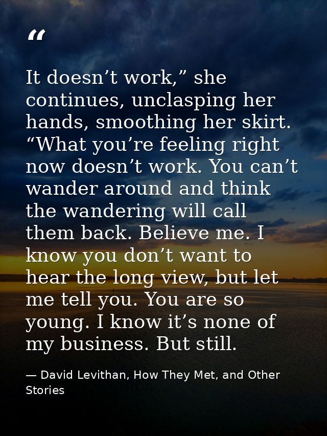 It doesn’t work,” she continues, unclasping her hands, smoothing her skirt. “What you’re feeling right now doesn’t work. — David Levithan, How They Met, and Other Stories