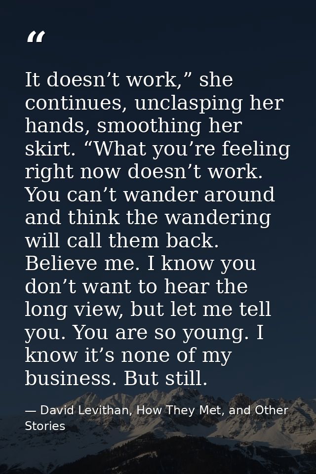 It doesn’t work,” she continues, unclasping her hands, smoothing her skirt. “What you’re feeling right now doesn’t work. — David Levithan, How They Met, and Other Stories