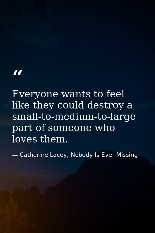 Everyone wants to feel like they could destroy a small-to-medium-to-large part of someone who loves them. — Catherine Lacey, Nobody Is Ever Missing