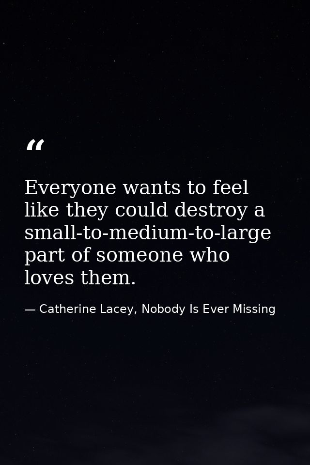 Everyone wants to feel like they could destroy a small-to-medium-to-large part of someone who loves them. — Catherine Lacey, Nobody Is Ever Missing