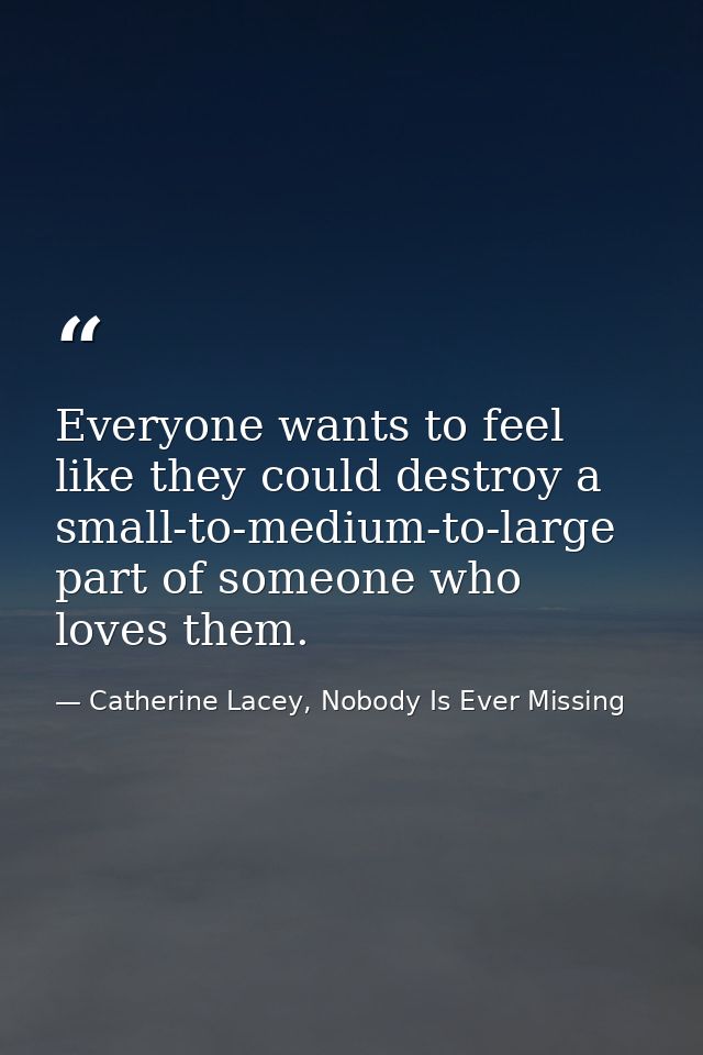 Everyone wants to feel like they could destroy a small-to-medium-to-large part of someone who loves them. — Catherine Lacey, Nobody Is Ever Missing