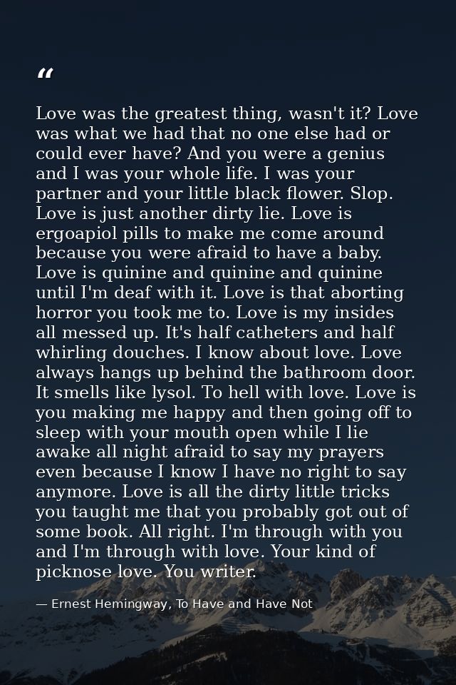Love was the greatest thing, wasn't it? Love was what we had that no one else had or could ever have? And you were a gen — Ernest Hemingway, To Have and Have Not