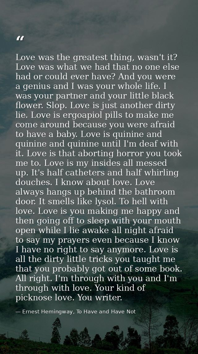 Love was the greatest thing, wasn't it? Love was what we had that no one else had or could ever have? And you were a gen — Ernest Hemingway, To Have and Have Not