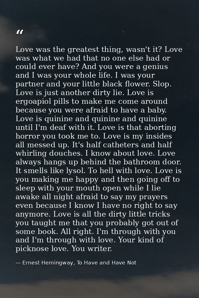 Love was the greatest thing, wasn't it? Love was what we had that no one else had or could ever have? And you were a gen — Ernest Hemingway, To Have and Have Not