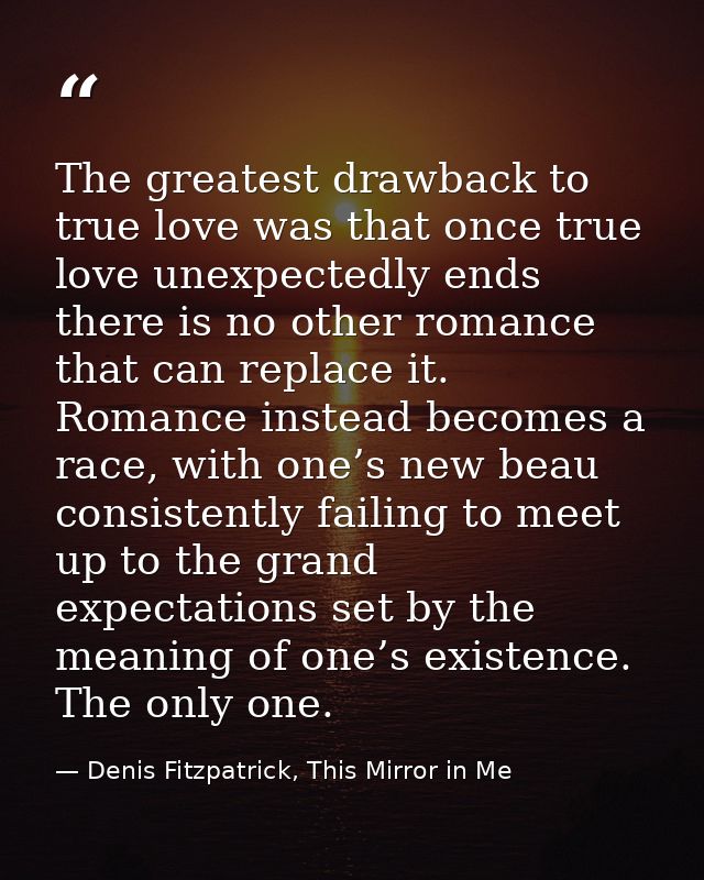 The greatest drawback to true love was that once true love unexpectedly ends there is no other romance that can replace  — Denis Fitzpatrick, This Mirror in Me