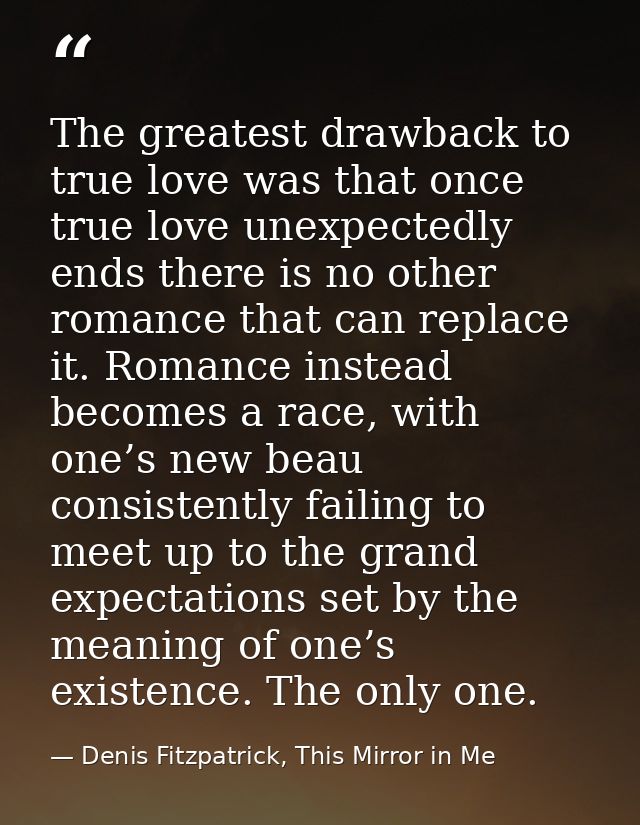 The greatest drawback to true love was that once true love unexpectedly ends there is no other romance that can replace  — Denis Fitzpatrick, This Mirror in Me
