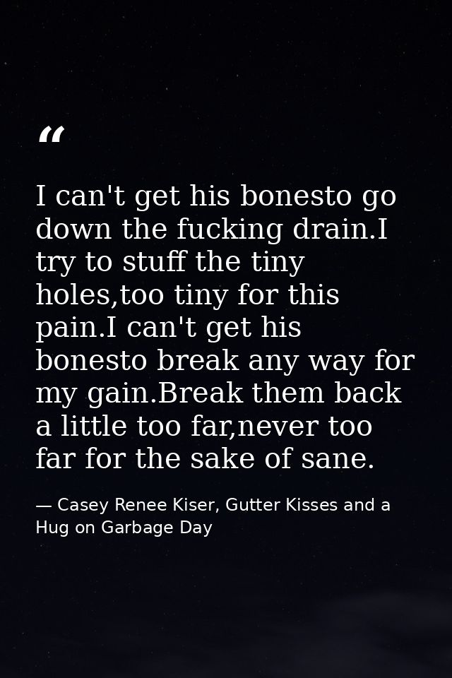I can't get his bonesto go down the fucking drain.I try to stuff the tiny holes,too tiny for this pain.I can't get his b — Casey Renee Kiser, Gutter Kisses and a Hug on Garbage Day