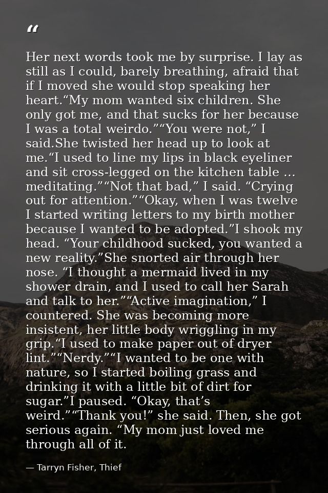 Her next words took me by surprise. I lay as still as I could, barely breathing, afraid that if I moved she would stop s — Tarryn Fisher, Thief