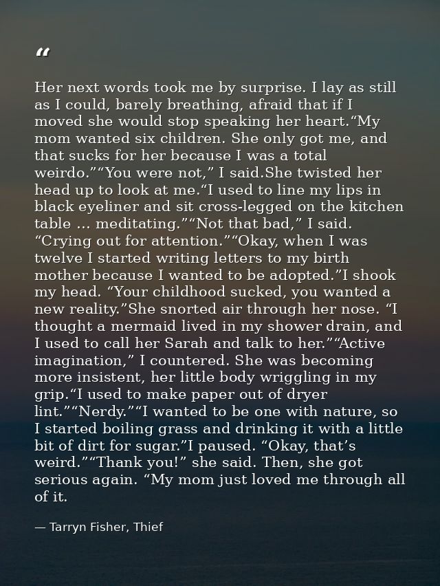 Her next words took me by surprise. I lay as still as I could, barely breathing, afraid that if I moved she would stop s — Tarryn Fisher, Thief