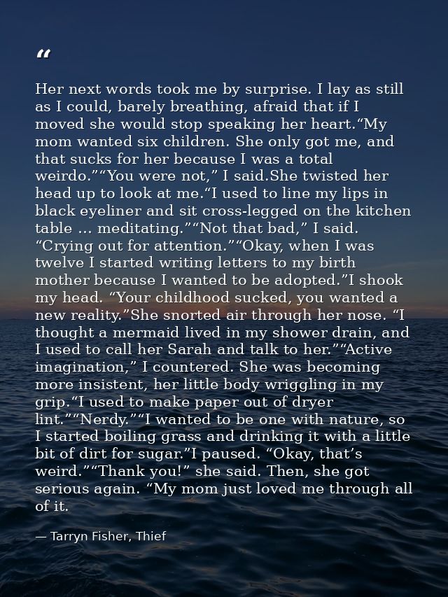Her next words took me by surprise. I lay as still as I could, barely breathing, afraid that if I moved she would stop s — Tarryn Fisher, Thief