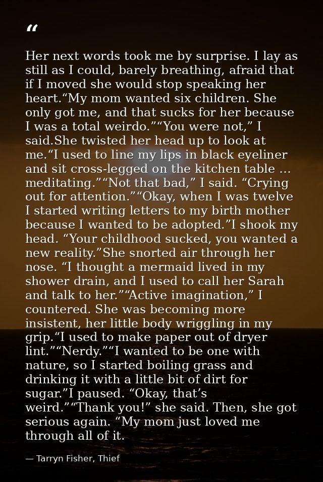 Her next words took me by surprise. I lay as still as I could, barely breathing, afraid that if I moved she would stop s — Tarryn Fisher, Thief