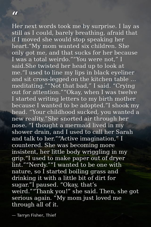 Her next words took me by surprise. I lay as still as I could, barely breathing, afraid that if I moved she would stop s — Tarryn Fisher, Thief