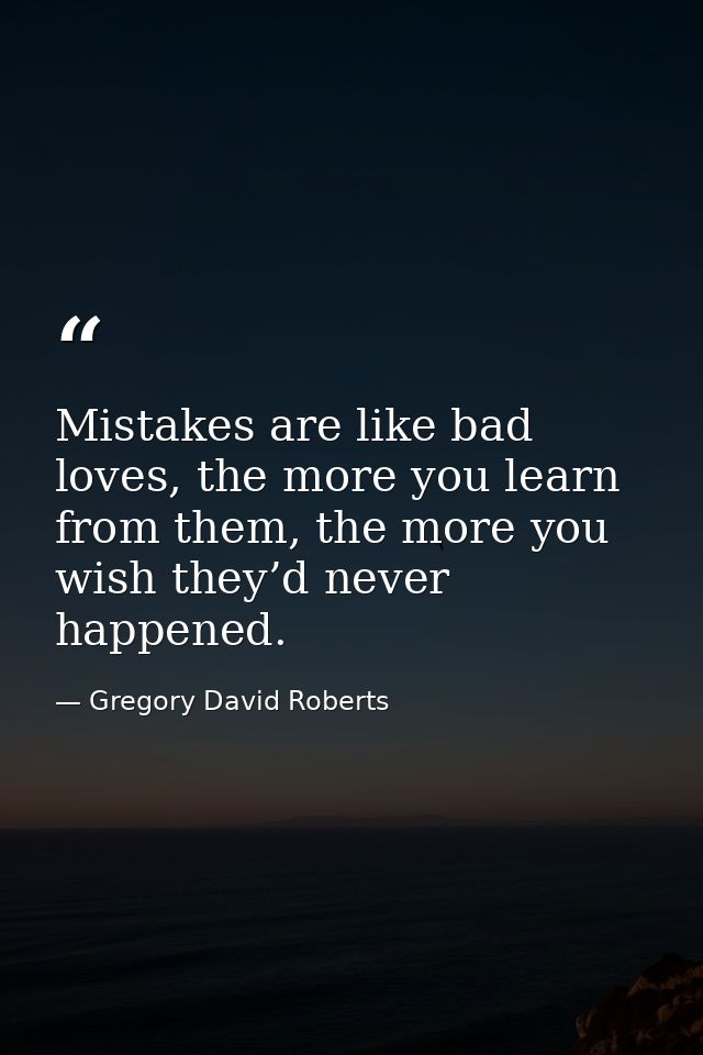 Mistakes are like bad loves, the more you learn from them, the more you wish they’d never happened. — Gregory David Roberts
