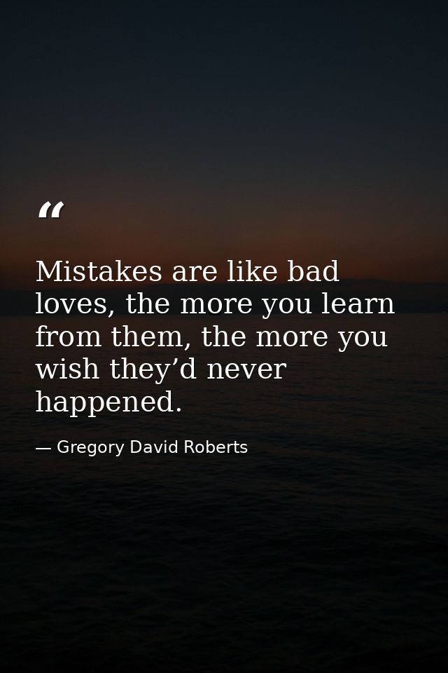 Mistakes are like bad loves, the more you learn from them, the more you wish they’d never happened. — Gregory David Roberts