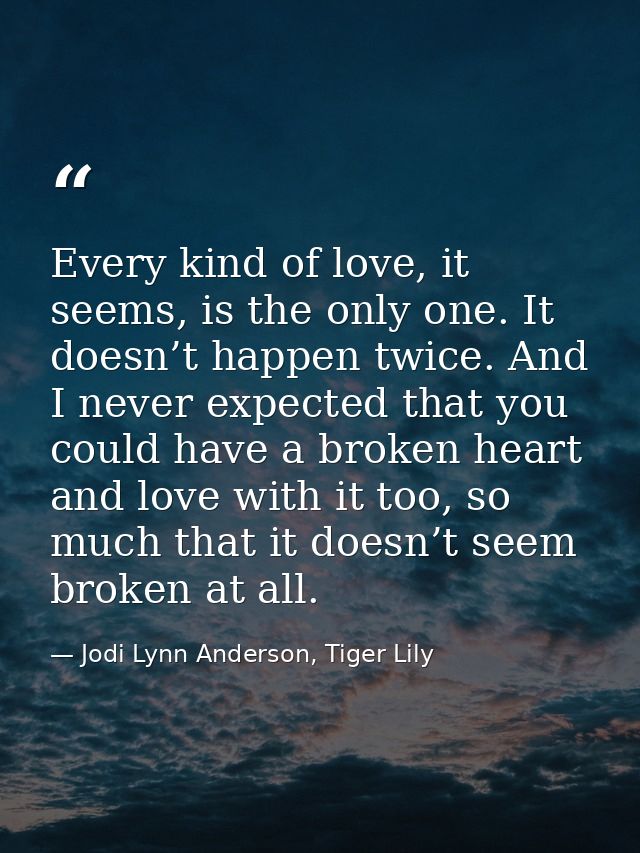 Every kind of love, it seems, is the only one. It doesn’t happen twice. And I never expected that you could have a broke — Jodi Lynn Anderson, Tiger Lily