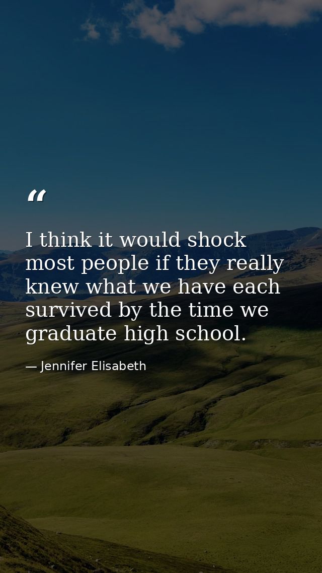 I think it would shock most people if they really knew what we have each survived by the time we graduate high school. — Jennifer Elisabeth