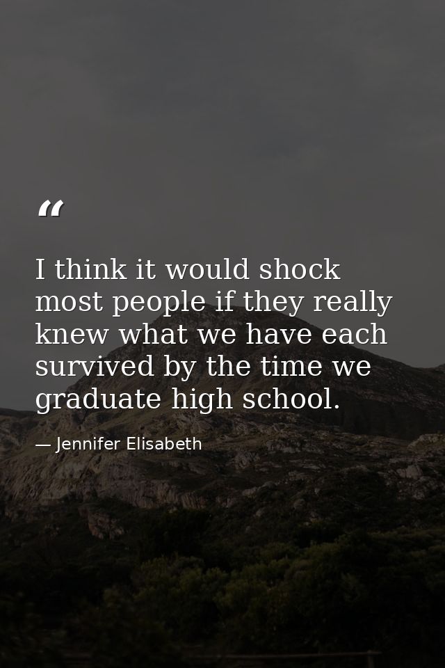 I think it would shock most people if they really knew what we have each survived by the time we graduate high school. — Jennifer Elisabeth