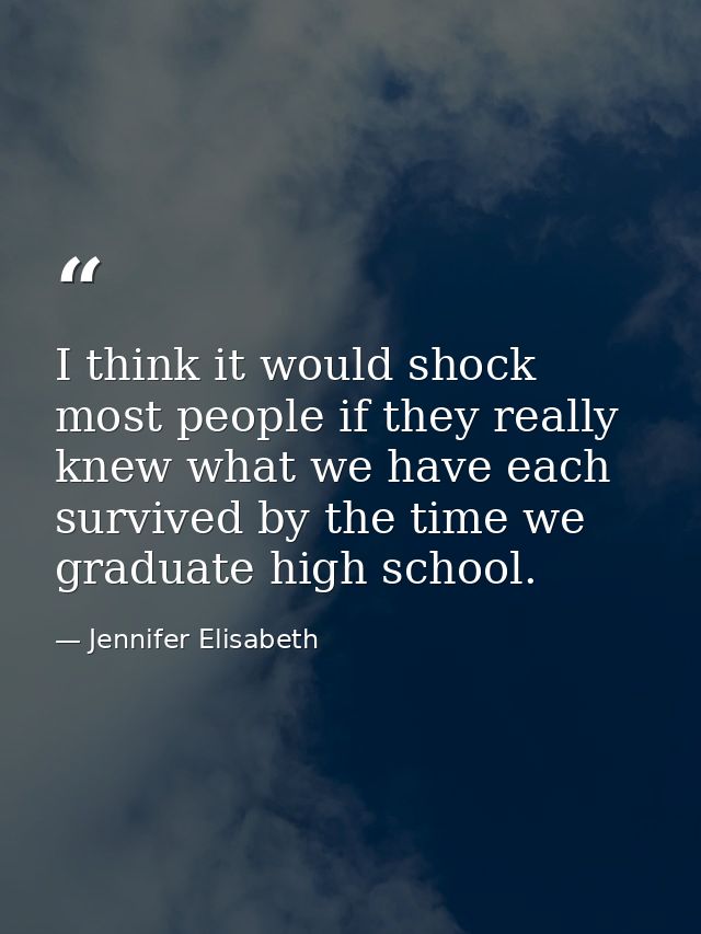 I think it would shock most people if they really knew what we have each survived by the time we graduate high school. — Jennifer Elisabeth