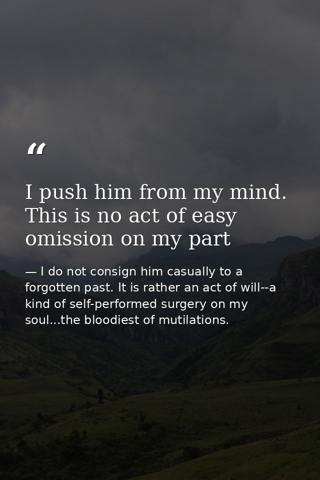 I push him from my mind. This is no act of easy omission on my part — I do not consign him casually to a forgotten past. It is rather an act of will--a kind of self-performed surgery on my soul...the bloodiest of mutilations.