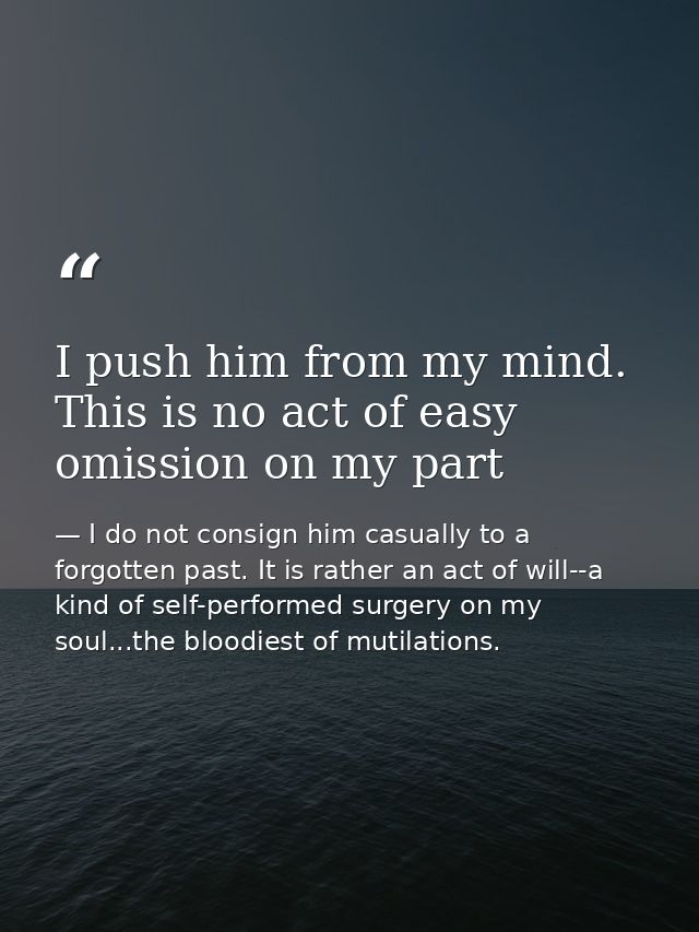 I push him from my mind. This is no act of easy omission on my part — I do not consign him casually to a forgotten past. It is rather an act of will--a kind of self-performed surgery on my soul...the bloodiest of mutilations.